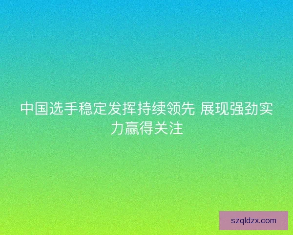 中国选手稳定发挥持续领先 展现强劲实力赢得关注