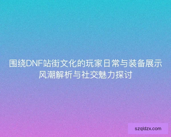围绕DNF站街文化的玩家日常与装备展示风潮解析与社交魅力探讨